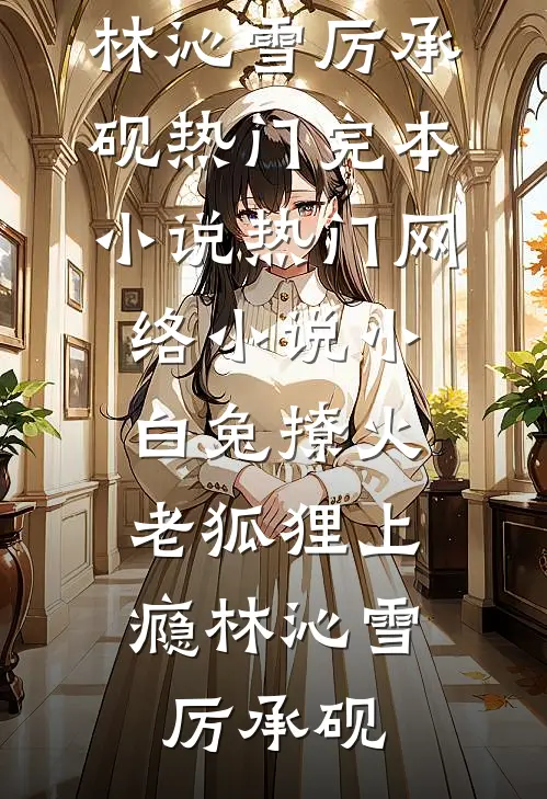小白兔撩火，老狐狸上瘾(林沁雪厉承砚)热门完本小说_热门网络小说小白兔撩火，老狐狸上瘾(林沁雪厉承砚)