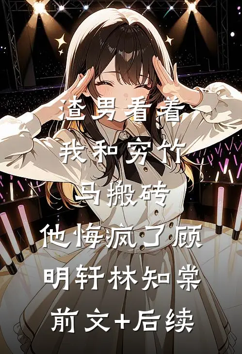 渣男看着我和穷竹马搬砖，他悔疯了顾明轩林知棠前文+后续