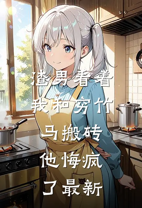 渣男看着我和穷竹马搬砖，他悔疯了最新