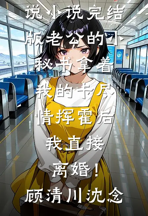老公的小秘书拿着我的卡尽情挥霍后，我直接离婚！顾清川沈念全集免费小说_小说完结版老公的小秘书拿着我的卡尽情挥霍后，我直接离婚！顾清川沈念