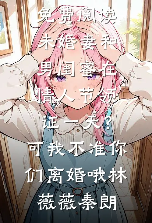 未婚妻和男闺蜜在情人节领证一天？可我不准你们离婚哦林薇薇秦朗完整版小说_无弹窗免费阅读未婚妻和男闺蜜在情人节领证一天？可我不准你们离婚哦林薇薇秦朗