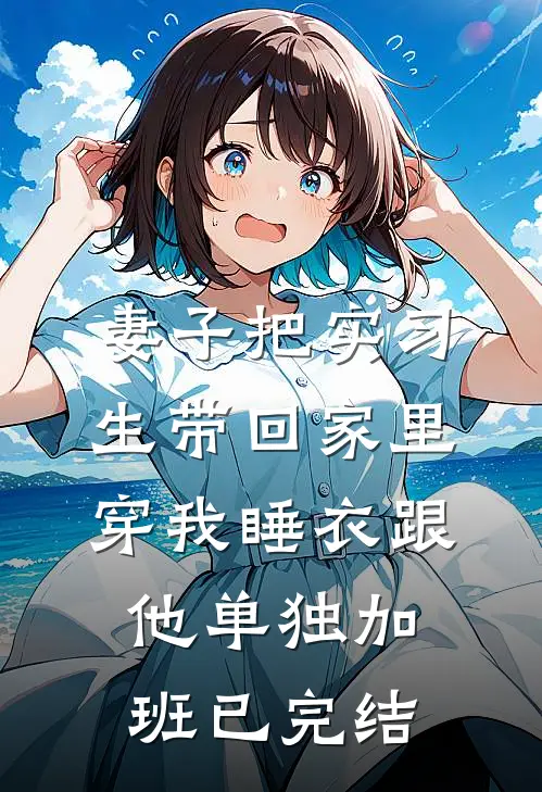 妻子把实习生带回家里，穿我睡衣跟他单独加班已完结
