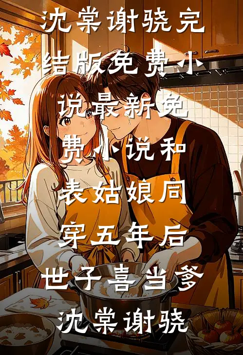 和表姑娘同穿五年后，世子喜当爹(沈棠谢骁)完结版免费小说_最新免费小说和表姑娘同穿五年后，世子喜当爹沈棠谢骁