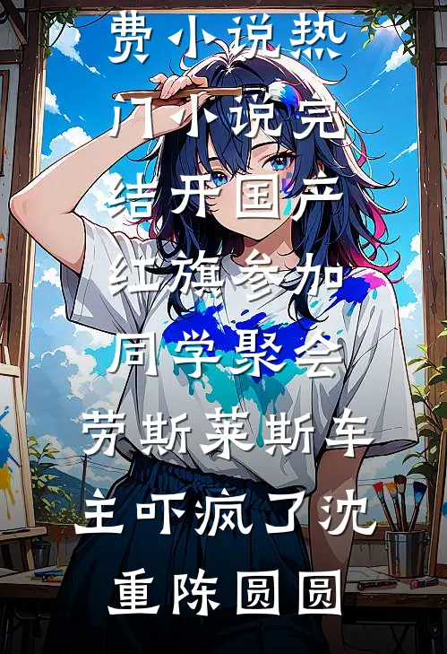 开国产红旗参加同学聚会，劳斯莱斯车主吓疯了(沈重陈圆圆)完本免费小说_热门小说完结开国产红旗参加同学聚会，劳斯莱斯车主吓疯了沈重陈圆圆