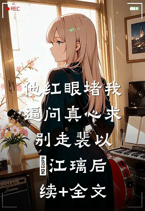 他红眼堵我，逼问真心求别走裴以㫥江璃后续+全文