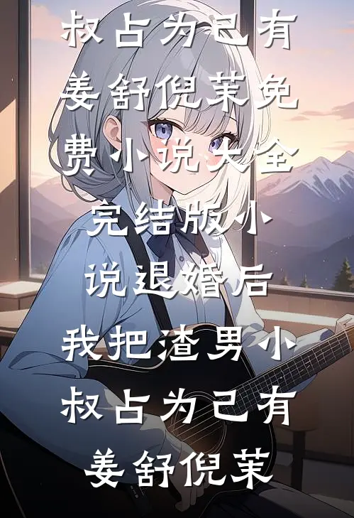 退婚后，我把渣男小叔占为己有姜舒倪茉免费小说大全_完结版小说退婚后，我把渣男小叔占为己有(姜舒倪茉)
