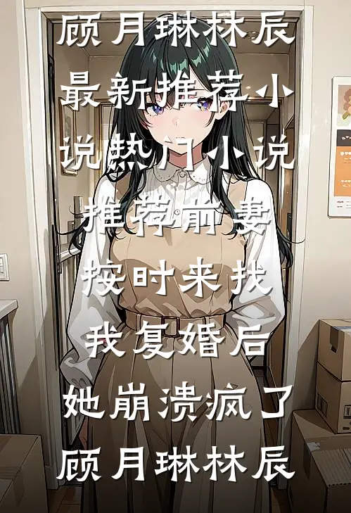 前妻按时来找我复婚后，她崩溃疯了(顾月琳林辰)最新推荐小说_热门小说推荐前妻按时来找我复婚后，她崩溃疯了(顾月琳林辰)