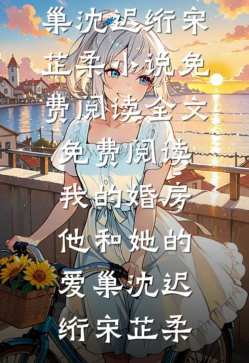 我的婚房，他和她的爱巢(沈迟绗宋芷柔)小说免费阅读_全文免费阅读我的婚房，他和她的爱巢沈迟绗宋芷柔