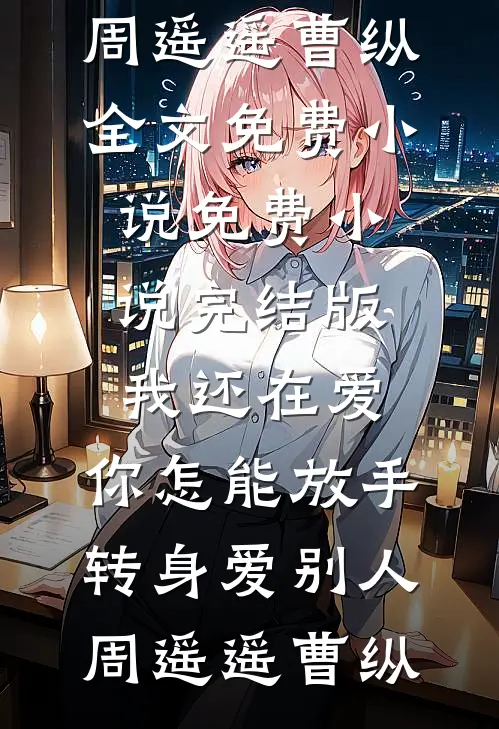我还在爱，你怎能放手转身爱别人(周遥遥曹纵)全文免费小说_免费小说完结版我还在爱，你怎能放手转身爱别人周遥遥曹纵