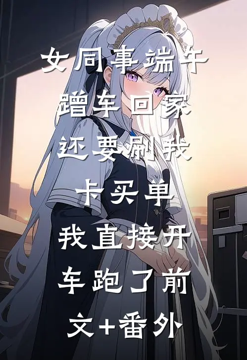 女同事端午蹭车回家，还要刷我卡买单，我直接开车跑了前文+番外