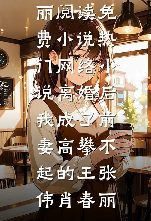 离婚后，我成了前妻高攀不起的王(张伟肖春丽)阅读免费小说_热门网络小说离婚后，我成了前妻高攀不起的王(张伟肖春丽)