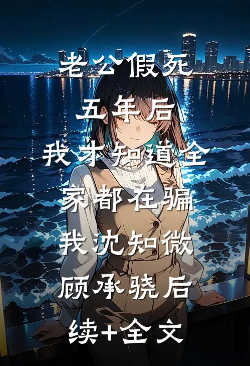 老公假死五年后，我才知道全家都在骗我沈知微顾承骁后续+全文