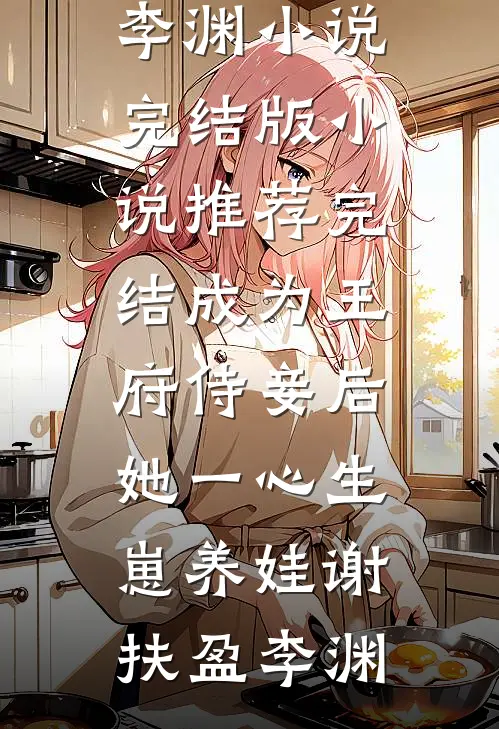 成为王府侍妾后，她一心生崽养娃谢扶盈李渊小说完结版_小说推荐完结成为王府侍妾后，她一心生崽养娃谢扶盈李渊