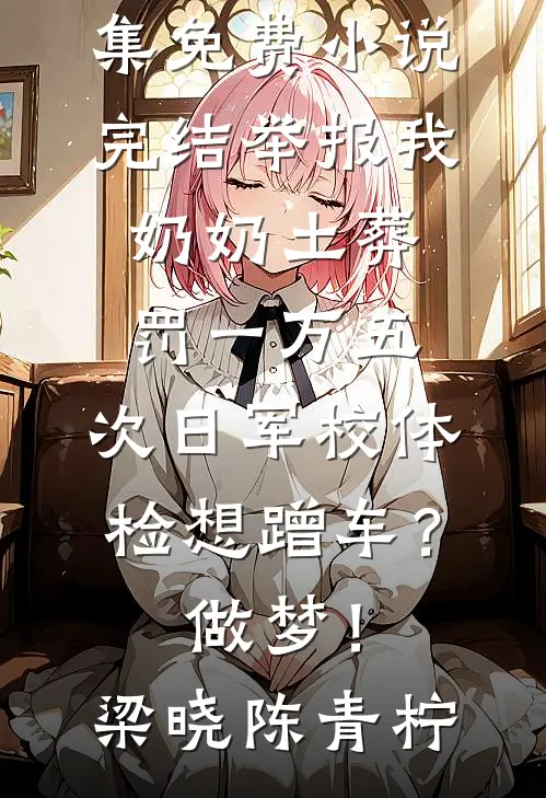 举报我奶奶土葬罚一万五，次日军校体检想蹭车？做梦！梁晓陈青柠免费小说全集_免费小说完结举报我奶奶土葬罚一万五，次日军校体检想蹭车？做梦！梁晓陈青柠