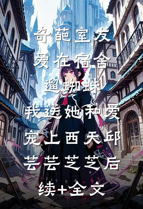 奇葩室友爱在宿舍遛蜘蛛，我送她和爱宠上西天邱芸芸芝芝后续+全文