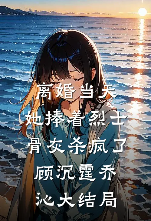 离婚当天，她捧着烈士骨灰杀疯了顾沉霆乔沁大结局