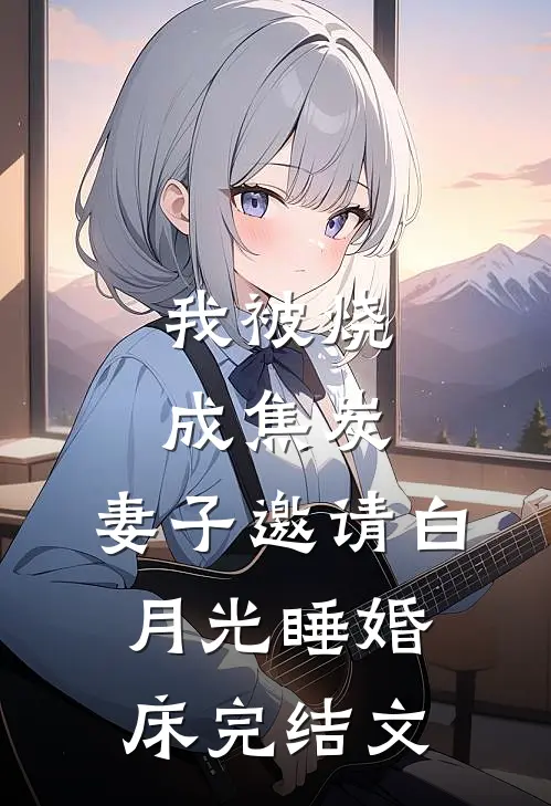 我被烧成焦炭，妻子邀请白月光睡婚床完结文