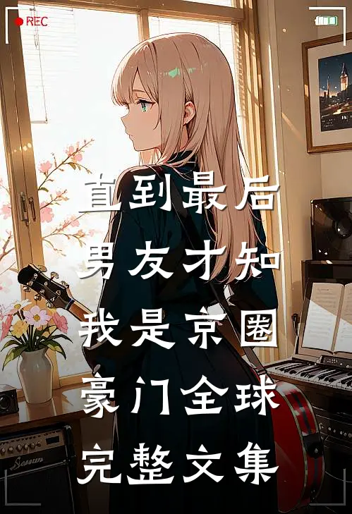 直到最后，男友才知我是京圈豪门全球完整文集