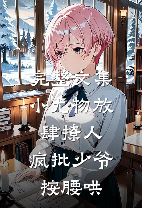 完整文集小尤物放肆撩人，疯批少爷按腰哄