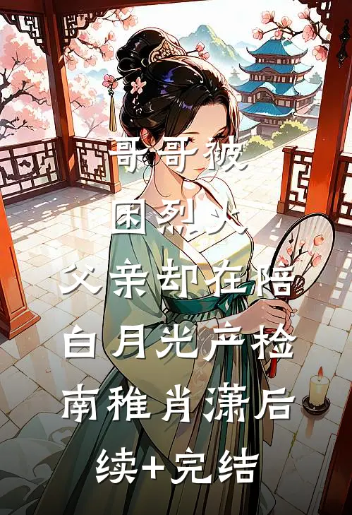 哥哥被困烈火，父亲却在陪白月光产检南稚肖潇后续+完结